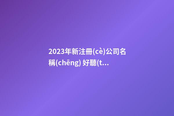 2023年新注冊(cè)公司名稱(chēng) 好聽(tīng)高大上公司名字,起名之家-第1張-公司起名-玄機(jī)派